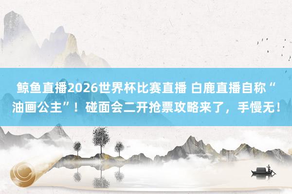 鲸鱼直播2026世界杯比赛直播 白鹿直播自称“油画公主”！碰面会二开抢票攻略来了，手慢无！