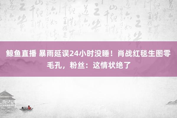 鲸鱼直播 暴雨延误24小时没睡!肖战红毯生图零毛孔,粉丝:这情状绝了