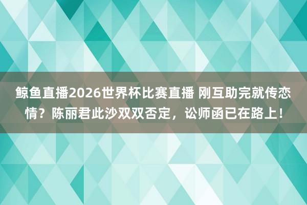 鲸鱼直播2026世界杯比赛直播 刚互助完就传恋情？陈丽君此沙双双否定，讼师函已在路上！