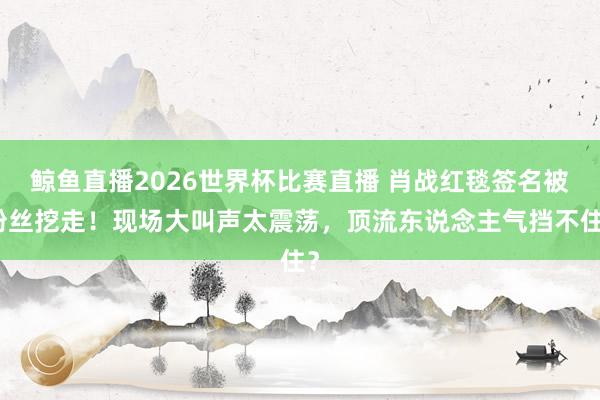 鲸鱼直播2026世界杯比赛直播 肖战红毯签名被粉丝挖走！现场大叫声太震荡，顶流东说念主气挡不住？