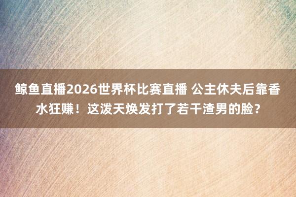 鲸鱼直播2026世界杯比赛直播 公主休夫后靠香水狂赚！这泼天焕发打了若干渣男的脸？