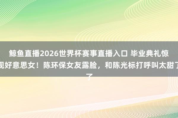 鲸鱼直播2026世界杯赛事直播入口 毕业典礼惊现好意思女！陈环保女友露脸，和陈光标打呼叫太甜了