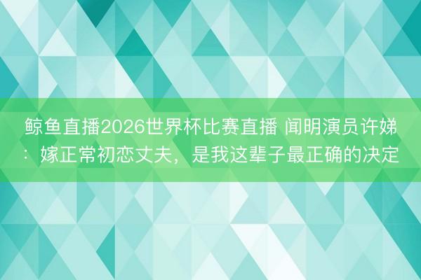 鲸鱼直播2026世界杯比赛直播 闻明演员许娣：嫁正常初恋丈夫，是我这辈子最正确的决定