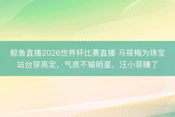 鲸鱼直播2026世界杯比赛直播 马筱梅为珠宝站台穿高定,气质不输明星,汪小菲赚了