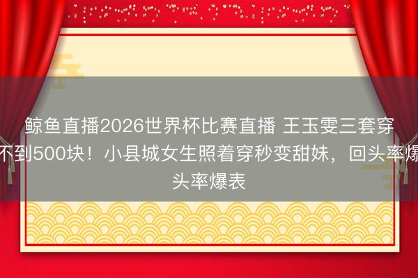 鲸鱼直播2026世界杯比赛直播 王玉雯三套穿搭不到500块！小县城女生照着穿秒变甜妹，回头率爆表