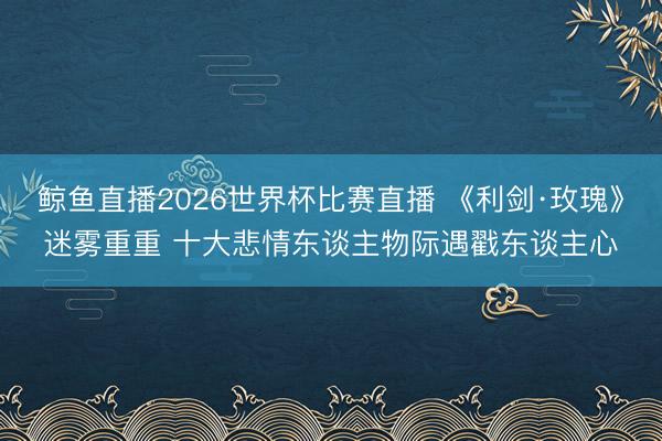 鲸鱼直播2026世界杯比赛直播 《利剑·玫瑰》迷雾重重 十大悲情东谈主物际遇戳东谈主心