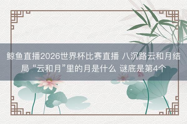鲸鱼直播2026世界杯比赛直播 八沉路云和月结局 “云和月”里的月是什么 谜底是第4个