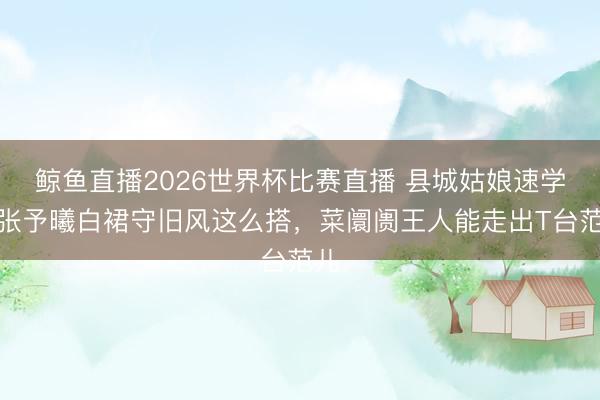 鲸鱼直播2026世界杯比赛直播 县城姑娘速学！张予曦白裙守旧风这么搭，菜阛阓王人能走出T台范儿