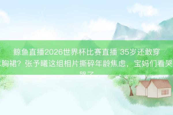 鲸鱼直播2026世界杯比赛直播 35岁还敢穿抹胸裙？张予曦这组相片撕碎年龄焦虑，宝妈们看哭了