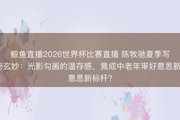 鲸鱼直播2026世界杯比赛直播 陈牧驰夏季写照诡秘玄妙:光影勾画的温存感,竟成中老年审好意思新标杆?