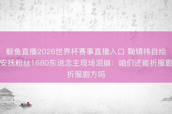 鲸鱼直播2026世界杯赛事直播入口 鞠婧祎自绘花束安抚粉丝1680东说念主现场泪崩:咱们还能折服剧方吗
