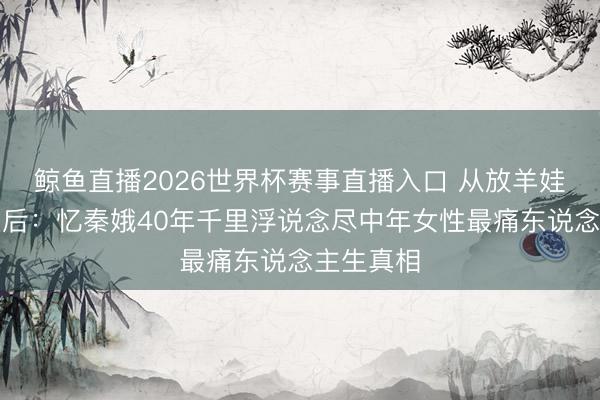 鲸鱼直播2026世界杯赛事直播入口 从放羊娃到秦腔皇后:忆秦娥40年千里浮说念尽中年女性最痛东说念主生真相