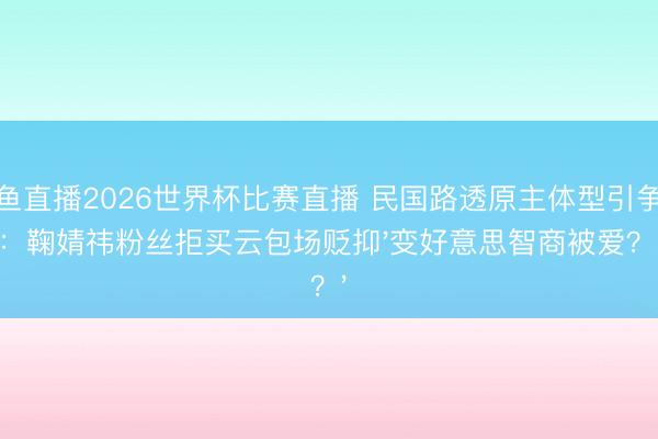 鲸鱼直播2026世界杯比赛直播 民国路透原主体型引争议:鞠婧祎粉丝拒买云包场贬抑'变好意思智商被爱?'