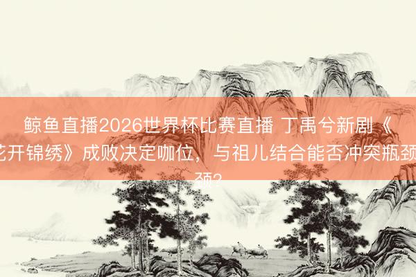 鲸鱼直播2026世界杯比赛直播 丁禹兮新剧《花开锦绣》成败决定咖位，与祖儿结合能否冲突瓶颈？