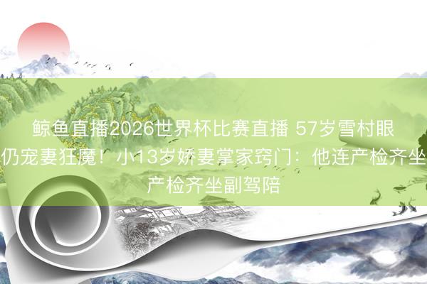鲸鱼直播2026世界杯比赛直播 57岁雪村眼力呆滞仍宠妻狂魔!小13岁娇妻掌家窍门:他连产检齐坐副驾陪