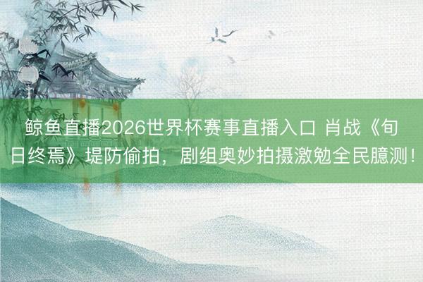 鲸鱼直播2026世界杯赛事直播入口 肖战《旬日终焉》堤防偷拍,剧组奥妙拍摄激勉全民臆测!