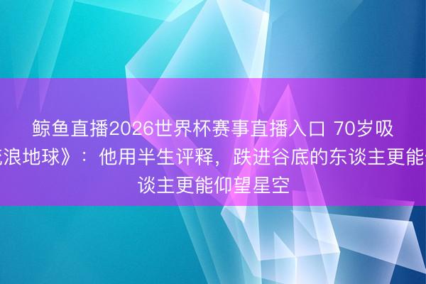 鲸鱼直播2026世界杯赛事直播入口 70岁吸氧拍《流浪地球》：他用半生评释，跌进谷底的东谈主更能仰望星空