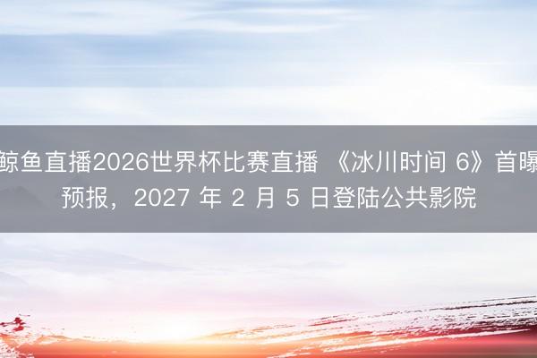 鲸鱼直播2026世界杯比赛直播 《冰川时间 6》首曝预报，2027 年 2 月 5 日登陆公共影院