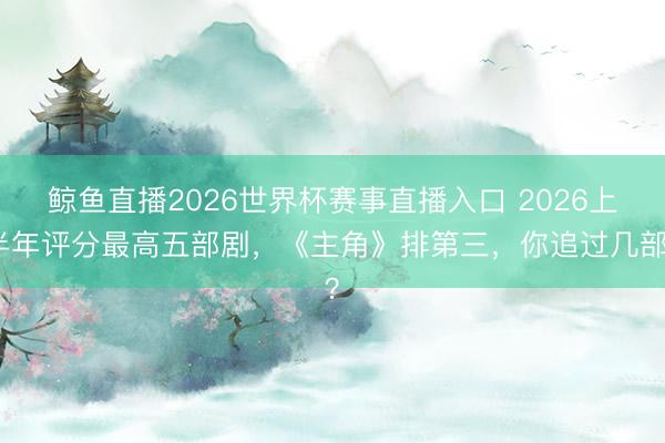 鲸鱼直播2026世界杯赛事直播入口 2026上半年评分最高五部剧，《主角》排第三，你追过几部？
