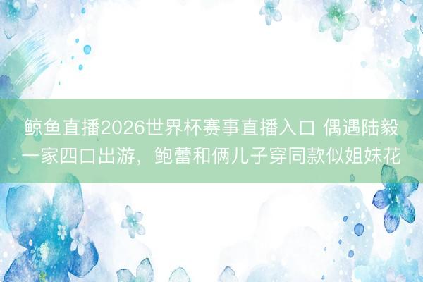 鲸鱼直播2026世界杯赛事直播入口 偶遇陆毅一家四口出游，鲍蕾和俩儿子穿同款似姐妹花