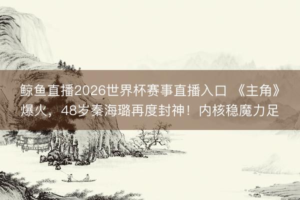 鲸鱼直播2026世界杯赛事直播入口 《主角》爆火，48岁秦海璐再度封神！内核稳魔力足