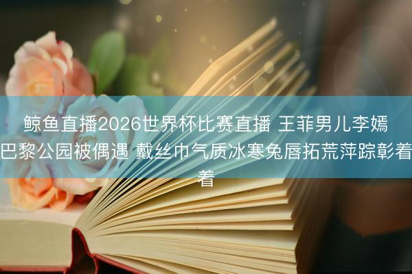 鲸鱼直播2026世界杯比赛直播 王菲男儿李嫣巴黎公园被偶遇 戴丝巾气质冰寒兔唇拓荒萍踪彰着