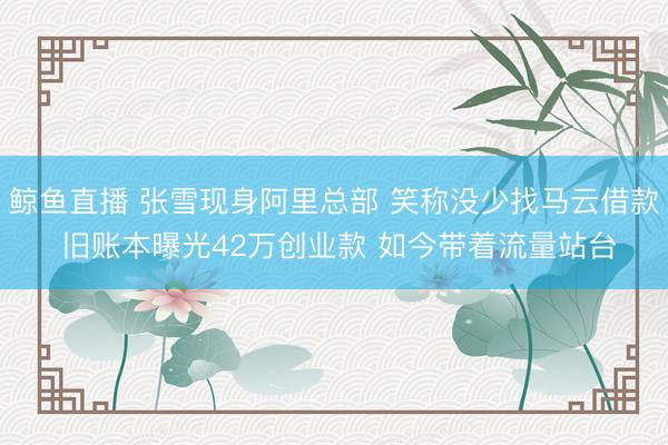 鲸鱼直播 张雪现身阿里总部 笑称没少找马云借款 旧账本曝光42万创业款 如今带着流量站台