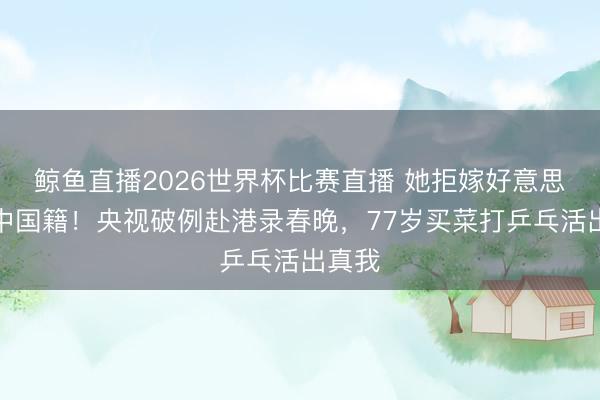 鲸鱼直播2026世界杯比赛直播 她拒嫁好意思国留中国籍！央视破例赴港录春晚，77岁买菜打乒乓活出真我
