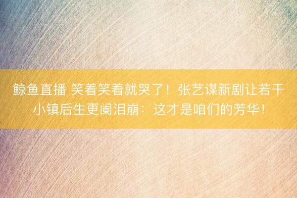 鲸鱼直播 笑着笑着就哭了!张艺谋新剧让若干小镇后生更阑泪崩:这才是咱们的芳华!