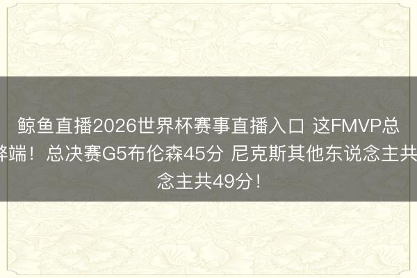 鲸鱼直播2026世界杯赛事直播入口 这FMVP总共没弊端！总决赛G5布伦森45分 尼克斯其他东说念主共49分！