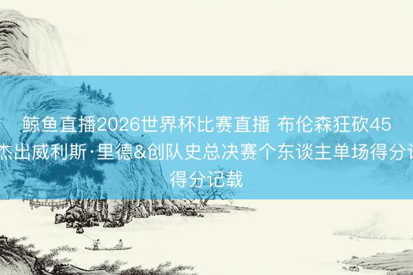鲸鱼直播2026世界杯比赛直播 布伦森狂砍45分 杰出威利斯·里德&创队史总决赛个东谈主单场得分记载