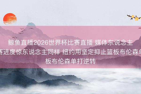鲸鱼直播2026世界杯比赛直播 媒体东说念主：系列赛进度惊东说念主同样 纽约用坚定抑止篮板布伦森单打逆转