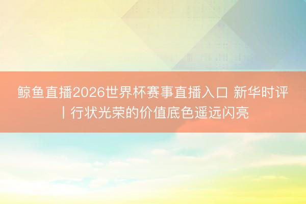 鲸鱼直播2026世界杯赛事直播入口 新华时评丨行状光荣的价值底色遥远闪亮