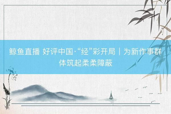 鲸鱼直播 好评中国·“经”彩开局｜为新作事群体筑起柔柔障蔽