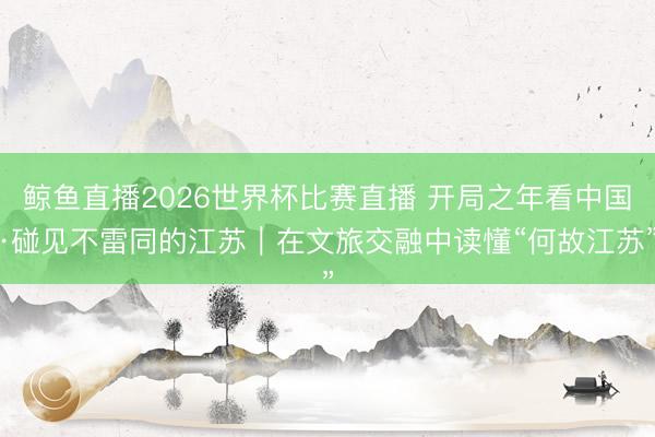 鲸鱼直播2026世界杯比赛直播 开局之年看中国·碰见不雷同的江苏｜在文旅交融中读懂“何故江苏”