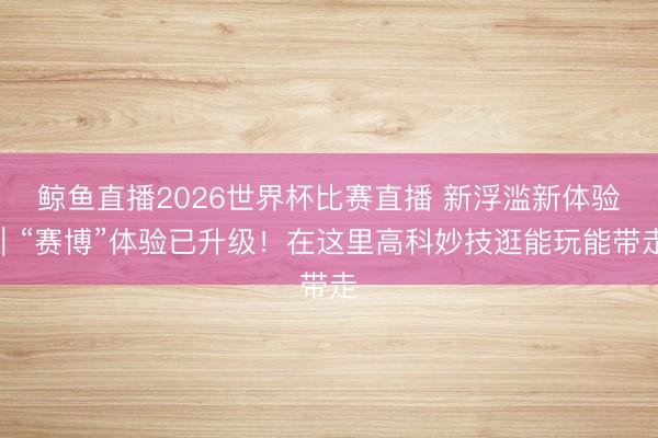 鲸鱼直播2026世界杯比赛直播 新浮滥新体验｜“赛博”体验已升级！在这里高科妙技逛能玩能带走