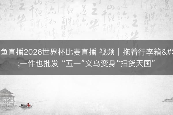 鲸鱼直播2026世界杯比赛直播 视频｜拖着行李箱 一件也批发 “五一”义乌变身“扫货天国”