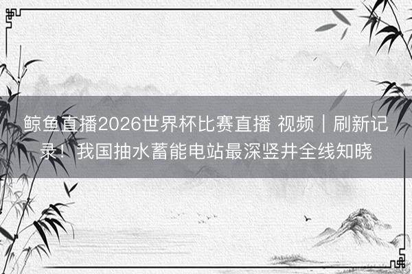 鲸鱼直播2026世界杯比赛直播 视频｜刷新记录！我国抽水蓄能电站最深竖井全线知晓