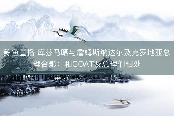 鲸鱼直播 库兹马晒与詹姆斯纳达尔及克罗地亚总理合影:和GOAT及总理们相处