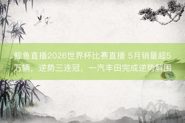 鲸鱼直播2026世界杯比赛直播 5月销量超5万辆，逆势三连冠，一汽丰田完成逆势解围