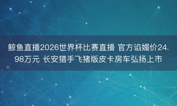 鲸鱼直播2026世界杯比赛直播 官方谄媚价24.98万元 长安猎手飞猪版皮卡房车弘扬上市