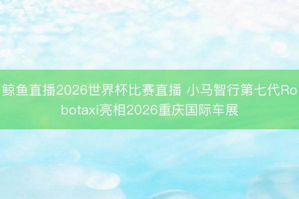 鲸鱼直播2026世界杯比赛直播 小马智行第七代Robotaxi亮相2026重庆国际车展