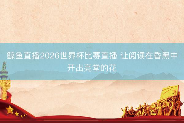 鲸鱼直播2026世界杯比赛直播 让阅读在昏黑中开出亮堂的花
