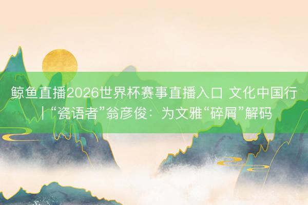 鲸鱼直播2026世界杯赛事直播入口 文化中国行｜“瓷语者”翁彦俊：为文雅“碎屑”解码