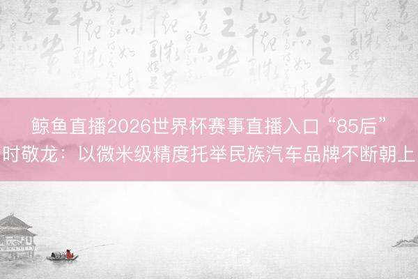 鲸鱼直播2026世界杯赛事直播入口 “85后”时敬龙：以微米级精度托举民族汽车品牌不断朝上
