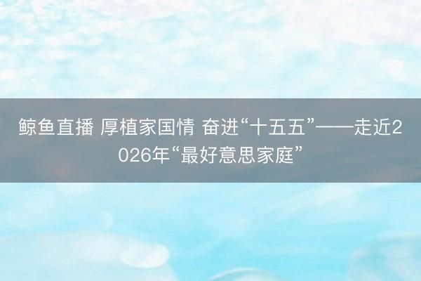 鲸鱼直播 厚植家国情 奋进“十五五”——走近2026年“最好意思家庭”