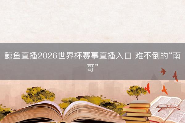 鲸鱼直播2026世界杯赛事直播入口 难不倒的“南哥”