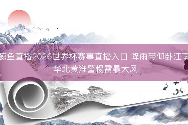鲸鱼直播2026世界杯赛事直播入口 降雨带仰卧江南 华北黄淮警惕雷暴大风