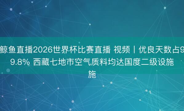鲸鱼直播2026世界杯比赛直播 视频丨优良天数占99.8% 西藏七地市空气质料均达国度二级设施
