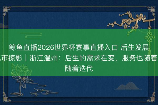 鲸鱼直播2026世界杯赛事直播入口 后生发展型城市掠影｜浙江温州：后生的需求在变，服务也随着迭代